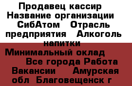 Продавец-кассир › Название организации ­ СибАтом › Отрасль предприятия ­ Алкоголь, напитки › Минимальный оклад ­ 14 500 - Все города Работа » Вакансии   . Амурская обл.,Благовещенск г.